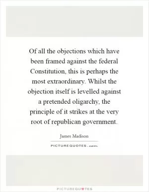 Of all the objections which have been framed against the federal Constitution, this is perhaps the most extraordinary. Whilst the objection itself is levelled against a pretended oligarchy, the principle of it strikes at the very root of republican government Picture Quote #1