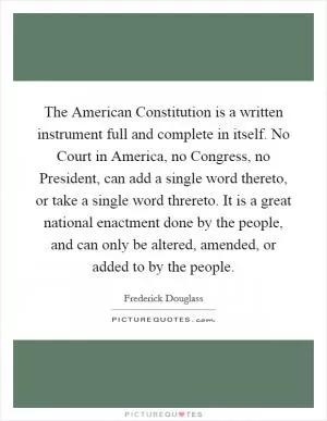 The American Constitution is a written instrument full and complete in itself. No Court in America, no Congress, no President, can add a single word thereto, or take a single word threreto. It is a great national enactment done by the people, and can only be altered, amended, or added to by the people Picture Quote #1