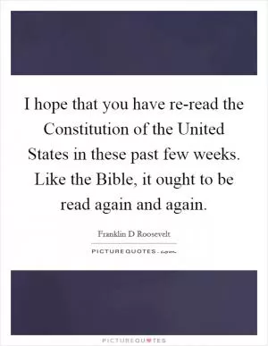I hope that you have re-read the Constitution of the United States in these past few weeks. Like the Bible, it ought to be read again and again Picture Quote #1