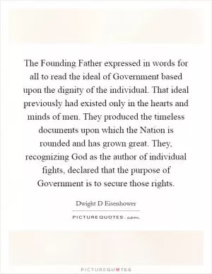 The Founding Father expressed in words for all to read the ideal of Government based upon the dignity of the individual. That ideal previously had existed only in the hearts and minds of men. They produced the timeless documents upon which the Nation is rounded and has grown great. They, recognizing God as the author of individual fights, declared that the purpose of Government is to secure those rights Picture Quote #1