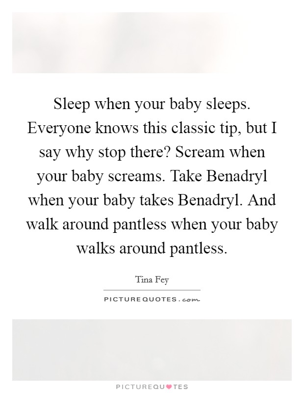 Sleep when your baby sleeps. Everyone knows this classic tip, but I say why stop there? Scream when your baby screams. Take Benadryl when your baby takes Benadryl. And walk around pantless when your baby walks around pantless Picture Quote #1