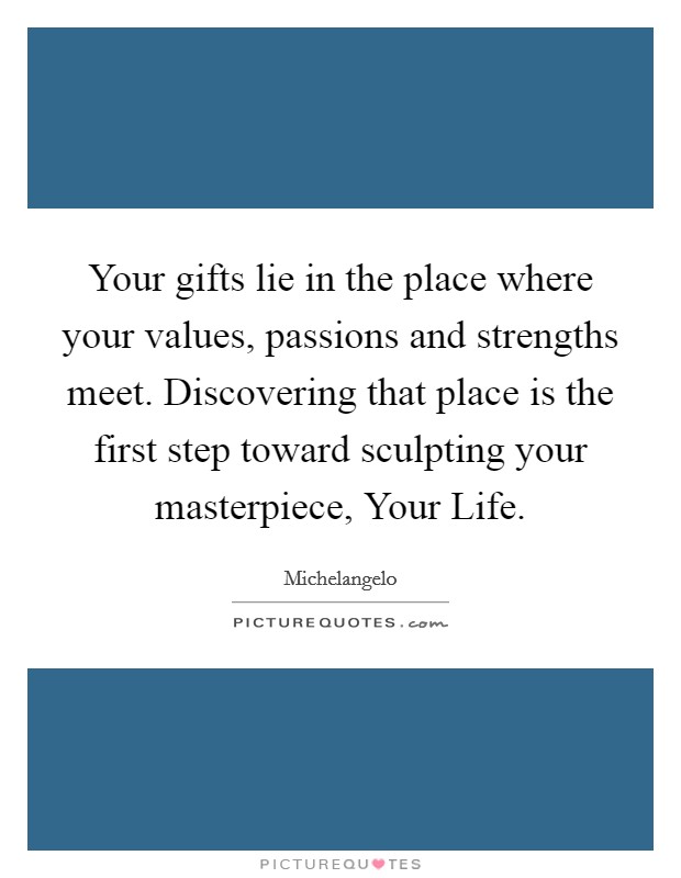 Your gifts lie in the place where your values, passions and strengths meet. Discovering that place is the first step toward sculpting your masterpiece, Your Life Picture Quote #1