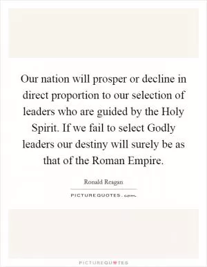 Our nation will prosper or decline in direct proportion to our selection of leaders who are guided by the Holy Spirit. If we fail to select Godly leaders our destiny will surely be as that of the Roman Empire Picture Quote #1