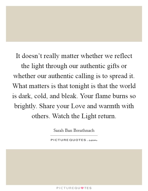 It doesn't really matter whether we reflect the light through our authentic gifts or whether our authentic calling is to spread it. What matters is that tonight is that the world is dark, cold, and bleak. Your flame burns so brightly. Share your Love and warmth with others. Watch the Light return Picture Quote #1