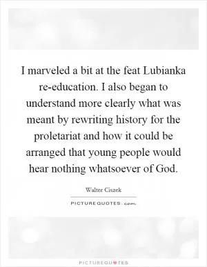 I marveled a bit at the feat Lubianka re-education. I also began to understand more clearly what was meant by rewriting history for the proletariat and how it could be arranged that young people would hear nothing whatsoever of God Picture Quote #1