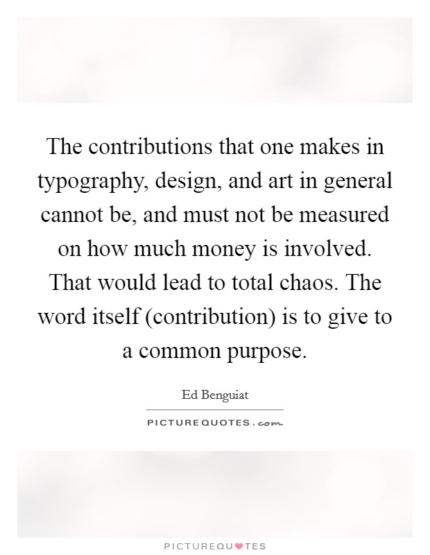 The contributions that one makes in typography, design, and art in general cannot be, and must not be measured on how much money is involved. That would lead to total chaos. The word itself (contribution) is to give to a common purpose Picture Quote #1
