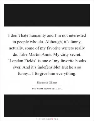 I don’t hate humanity and I’m not interested in people who do. Although, it’s funny, actually, some of my favorite writers really do. Like Martin Amis. My dirty secret. ‘London Fields’ is one of my favorite books ever. And it’s indefensible! But he’s so funny... I forgive him everything Picture Quote #1
