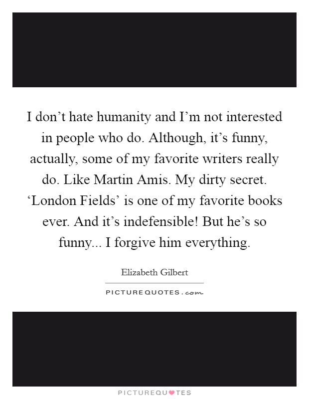 I don't hate humanity and I'm not interested in people who do. Although, it's funny, actually, some of my favorite writers really do. Like Martin Amis. My dirty secret. ‘London Fields' is one of my favorite books ever. And it's indefensible! But he's so funny... I forgive him everything Picture Quote #1