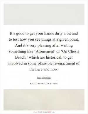 It’s good to get your hands dirty a bit and to test how you see things at a given point. And it’s very pleasing after writing something like ‘Atonement’ or ‘On Chesil Beach,’ which are historical, to get involved in some plausible re-enactment of the here and now Picture Quote #1