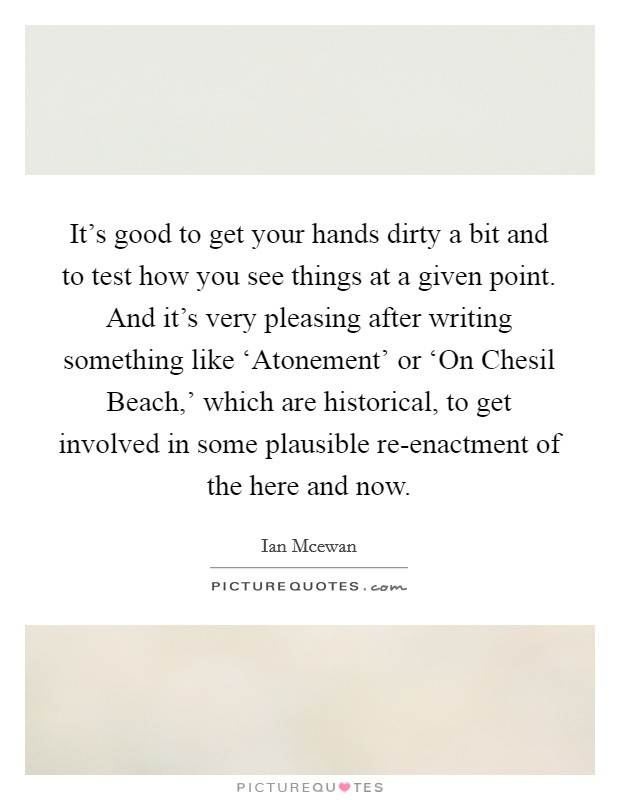 It's good to get your hands dirty a bit and to test how you see things at a given point. And it's very pleasing after writing something like ‘Atonement' or ‘On Chesil Beach,' which are historical, to get involved in some plausible re-enactment of the here and now Picture Quote #1