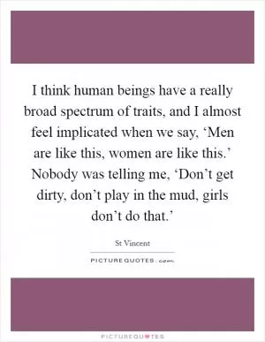I think human beings have a really broad spectrum of traits, and I almost feel implicated when we say, ‘Men are like this, women are like this.’ Nobody was telling me, ‘Don’t get dirty, don’t play in the mud, girls don’t do that.’ Picture Quote #1