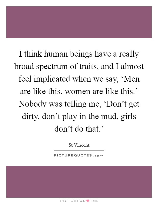 I think human beings have a really broad spectrum of traits, and I almost feel implicated when we say, ‘Men are like this, women are like this.' Nobody was telling me, ‘Don't get dirty, don't play in the mud, girls don't do that.' Picture Quote #1