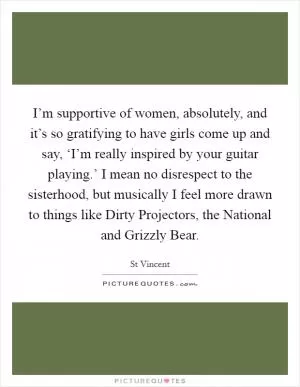 I’m supportive of women, absolutely, and it’s so gratifying to have girls come up and say, ‘I’m really inspired by your guitar playing.’ I mean no disrespect to the sisterhood, but musically I feel more drawn to things like Dirty Projectors, the National and Grizzly Bear Picture Quote #1