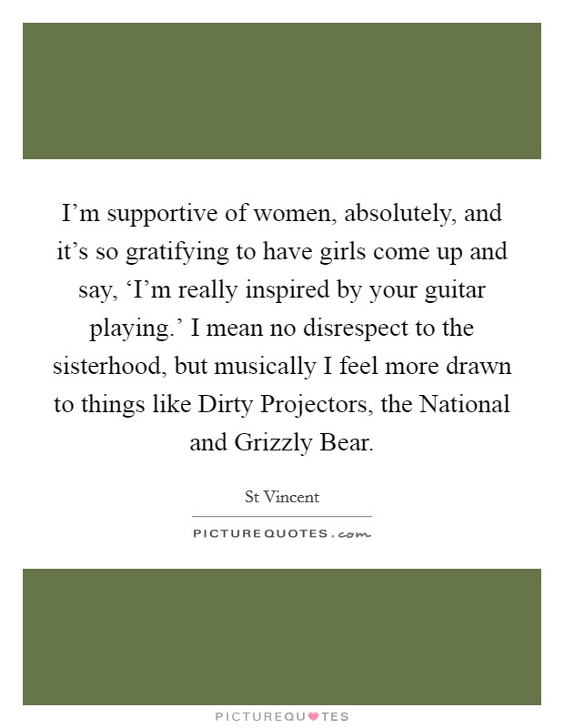 I'm supportive of women, absolutely, and it's so gratifying to have girls come up and say, ‘I'm really inspired by your guitar playing.' I mean no disrespect to the sisterhood, but musically I feel more drawn to things like Dirty Projectors, the National and Grizzly Bear Picture Quote #1