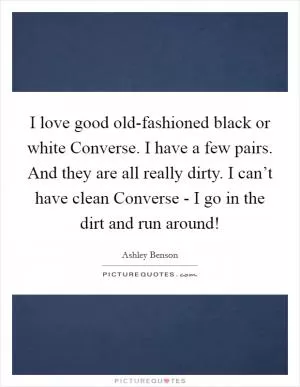 I love good old-fashioned black or white Converse. I have a few pairs. And they are all really dirty. I can’t have clean Converse - I go in the dirt and run around! Picture Quote #1