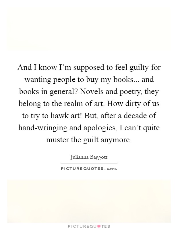 And I know I'm supposed to feel guilty for wanting people to buy my books... and books in general? Novels and poetry, they belong to the realm of art. How dirty of us to try to hawk art! But, after a decade of hand-wringing and apologies, I can't quite muster the guilt anymore Picture Quote #1
