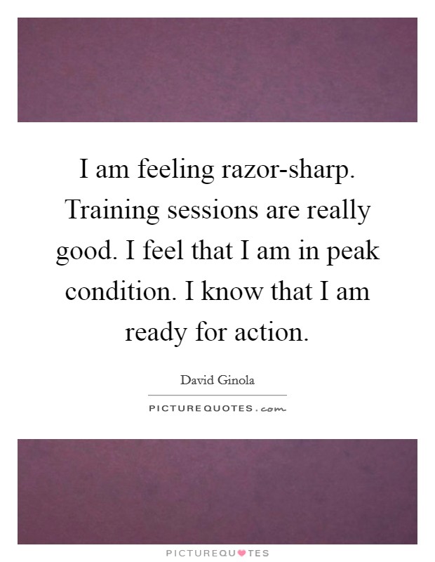 I am feeling razor-sharp. Training sessions are really good. I feel that I am in peak condition. I know that I am ready for action Picture Quote #1
