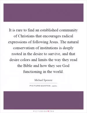 It is rare to find an established community of Christians that encourages radical expressions of following Jesus. The natural conservatism of institutions is deeply rooted in the desire to survive, and that desire colors and limits the way they read the Bible and how they see God functioning in the world Picture Quote #1