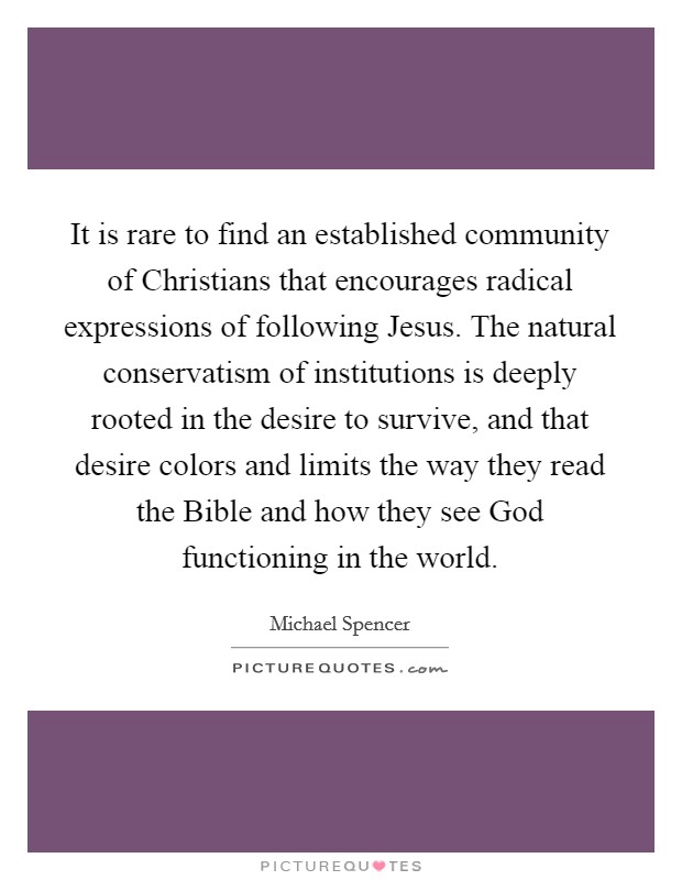 It is rare to find an established community of Christians that encourages radical expressions of following Jesus. The natural conservatism of institutions is deeply rooted in the desire to survive, and that desire colors and limits the way they read the Bible and how they see God functioning in the world Picture Quote #1