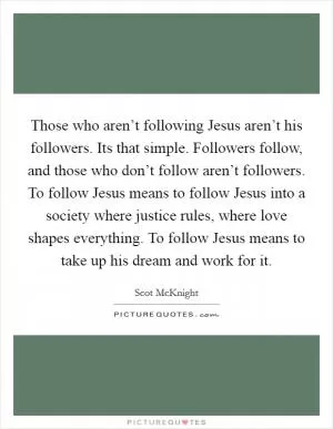 Those who aren’t following Jesus aren’t his followers. Its that simple. Followers follow, and those who don’t follow aren’t followers. To follow Jesus means to follow Jesus into a society where justice rules, where love shapes everything. To follow Jesus means to take up his dream and work for it Picture Quote #1