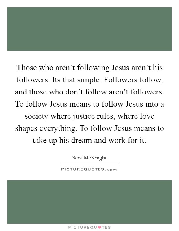 Those who aren't following Jesus aren't his followers. Its that simple. Followers follow, and those who don't follow aren't followers. To follow Jesus means to follow Jesus into a society where justice rules, where love shapes everything. To follow Jesus means to take up his dream and work for it Picture Quote #1