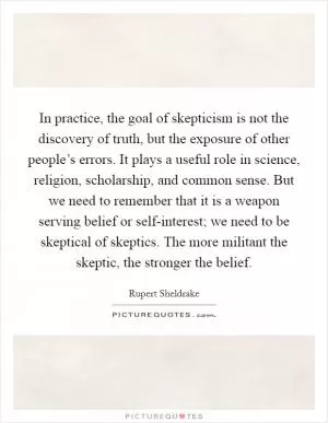 In practice, the goal of skepticism is not the discovery of truth, but the exposure of other people’s errors. It plays a useful role in science, religion, scholarship, and common sense. But we need to remember that it is a weapon serving belief or self-interest; we need to be skeptical of skeptics. The more militant the skeptic, the stronger the belief Picture Quote #1