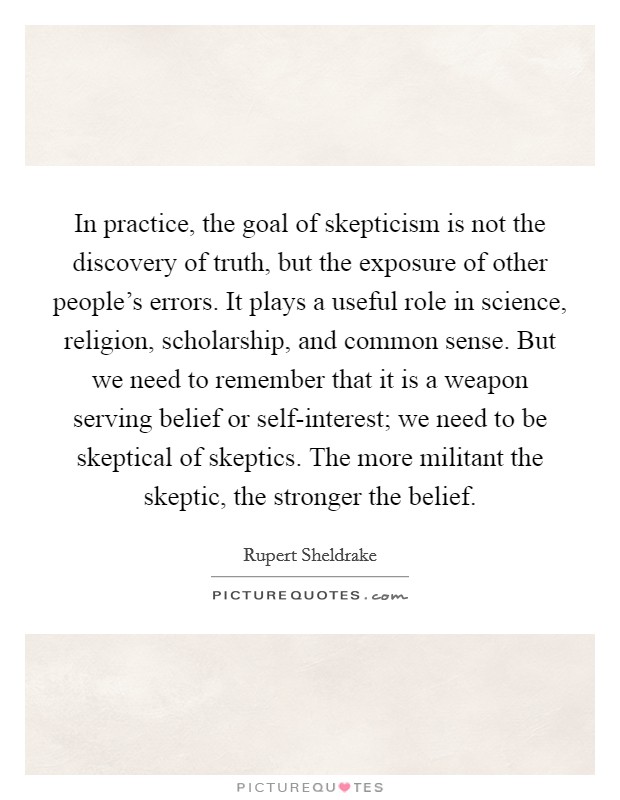 In practice, the goal of skepticism is not the discovery of truth, but the exposure of other people's errors. It plays a useful role in science, religion, scholarship, and common sense. But we need to remember that it is a weapon serving belief or self-interest; we need to be skeptical of skeptics. The more militant the skeptic, the stronger the belief Picture Quote #1