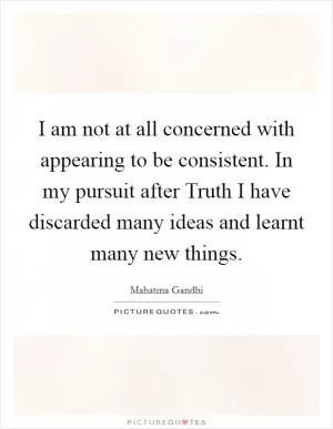 I am not at all concerned with appearing to be consistent. In my pursuit after Truth I have discarded many ideas and learnt many new things Picture Quote #1