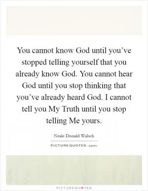 You cannot know God until you’ve stopped telling yourself that you already know God. You cannot hear God until you stop thinking that you’ve already heard God. I cannot tell you My Truth until you stop telling Me yours Picture Quote #1