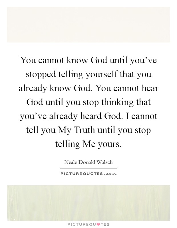 You cannot know God until you've stopped telling yourself that you already know God. You cannot hear God until you stop thinking that you've already heard God. I cannot tell you My Truth until you stop telling Me yours Picture Quote #1