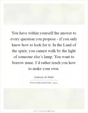 You have within yourself the answer to every question you propose - if you only knew how to look for it. In the Land of the spirit, you cannot walk by the light of someone else’s lamp. You want to borrow mine. I’d rather teach you how to make your own Picture Quote #1