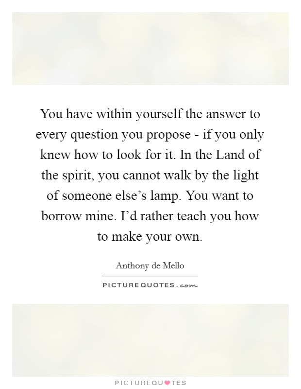You have within yourself the answer to every question you propose - if you only knew how to look for it. In the Land of the spirit, you cannot walk by the light of someone else's lamp. You want to borrow mine. I'd rather teach you how to make your own Picture Quote #1