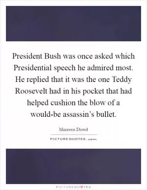 President Bush was once asked which Presidential speech he admired most. He replied that it was the one Teddy Roosevelt had in his pocket that had helped cushion the blow of a would-be assassin’s bullet Picture Quote #1