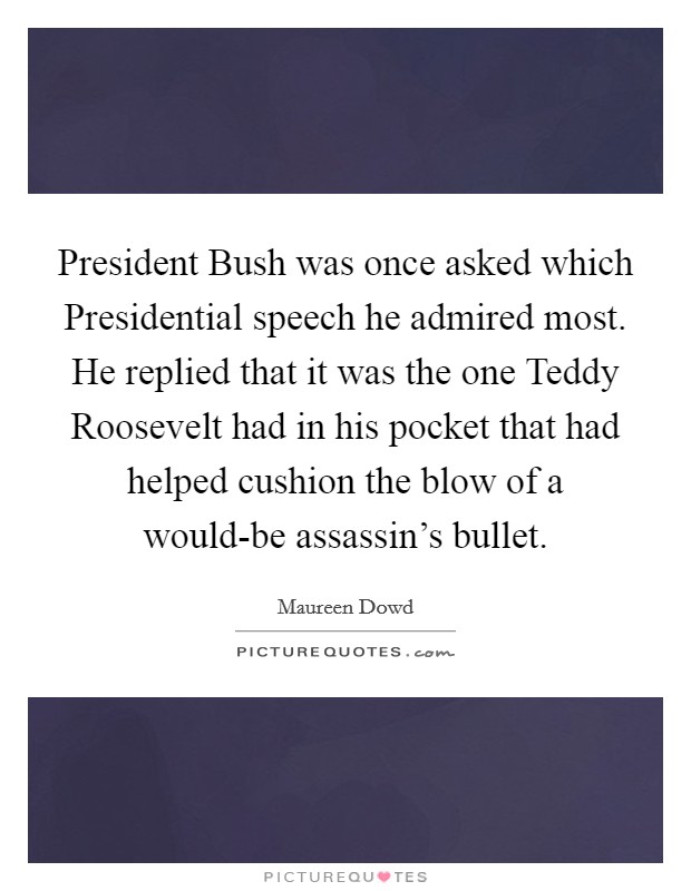 President Bush was once asked which Presidential speech he admired most. He replied that it was the one Teddy Roosevelt had in his pocket that had helped cushion the blow of a would-be assassin's bullet Picture Quote #1