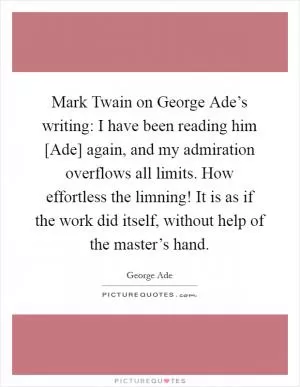 Mark Twain on George Ade’s writing: I have been reading him [Ade] again, and my admiration overflows all limits. How effortless the limning! It is as if the work did itself, without help of the master’s hand Picture Quote #1