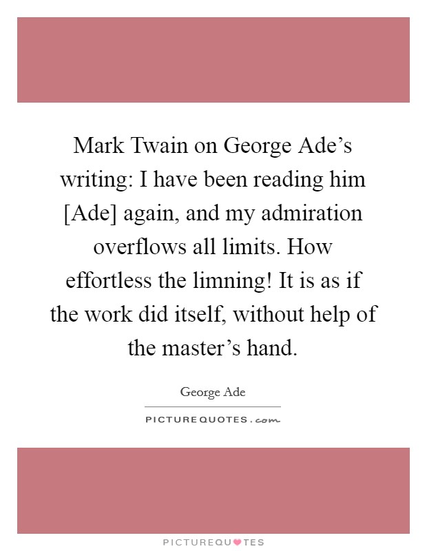 Mark Twain on George Ade's writing: I have been reading him [Ade] again, and my admiration overflows all limits. How effortless the limning! It is as if the work did itself, without help of the master's hand Picture Quote #1