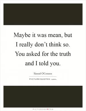 Maybe it was mean, but I really don’t think so. You asked for the truth and I told you Picture Quote #1