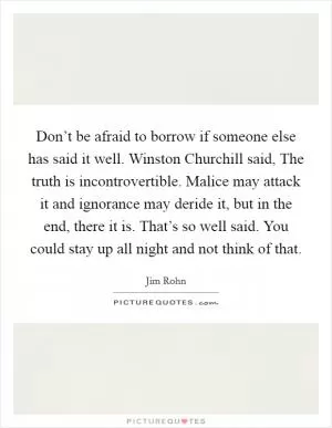 Don’t be afraid to borrow if someone else has said it well. Winston Churchill said, The truth is incontrovertible. Malice may attack it and ignorance may deride it, but in the end, there it is. That’s so well said. You could stay up all night and not think of that Picture Quote #1