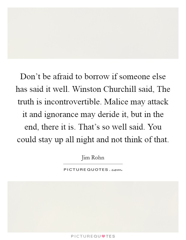 Don't be afraid to borrow if someone else has said it well. Winston Churchill said, The truth is incontrovertible. Malice may attack it and ignorance may deride it, but in the end, there it is. That's so well said. You could stay up all night and not think of that Picture Quote #1