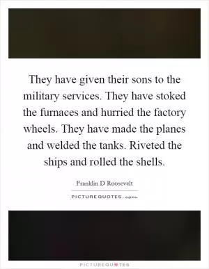 They have given their sons to the military services. They have stoked the furnaces and hurried the factory wheels. They have made the planes and welded the tanks. Riveted the ships and rolled the shells Picture Quote #1