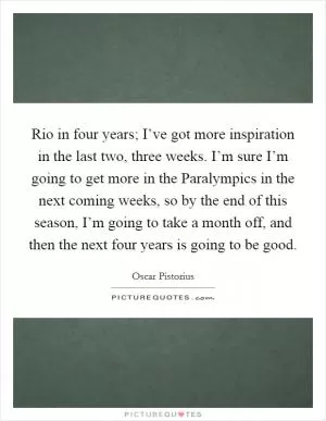 Rio in four years; I’ve got more inspiration in the last two, three weeks. I’m sure I’m going to get more in the Paralympics in the next coming weeks, so by the end of this season, I’m going to take a month off, and then the next four years is going to be good Picture Quote #1