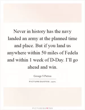 Never in history has the navy landed an army at the planned time and place. But if you land us anywhere within 50 miles of Fedela and within 1 week of D-Day. I’ll go ahead and win Picture Quote #1