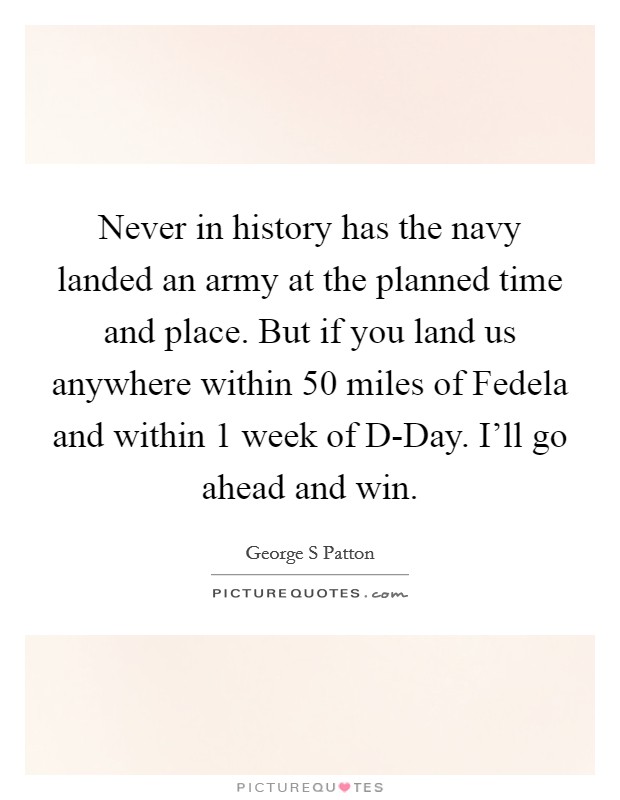 Never in history has the navy landed an army at the planned time and place. But if you land us anywhere within 50 miles of Fedela and within 1 week of D-Day. I'll go ahead and win Picture Quote #1