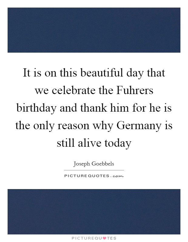 It is on this beautiful day that we celebrate the Fuhrers birthday and thank him for he is the only reason why Germany is still alive today Picture Quote #1