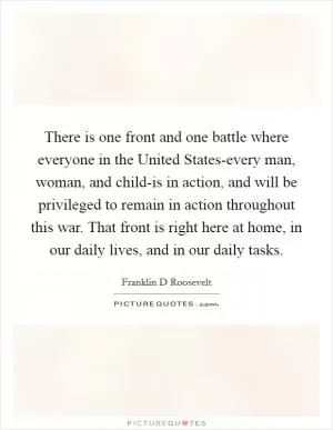 There is one front and one battle where everyone in the United States-every man, woman, and child-is in action, and will be privileged to remain in action throughout this war. That front is right here at home, in our daily lives, and in our daily tasks Picture Quote #1