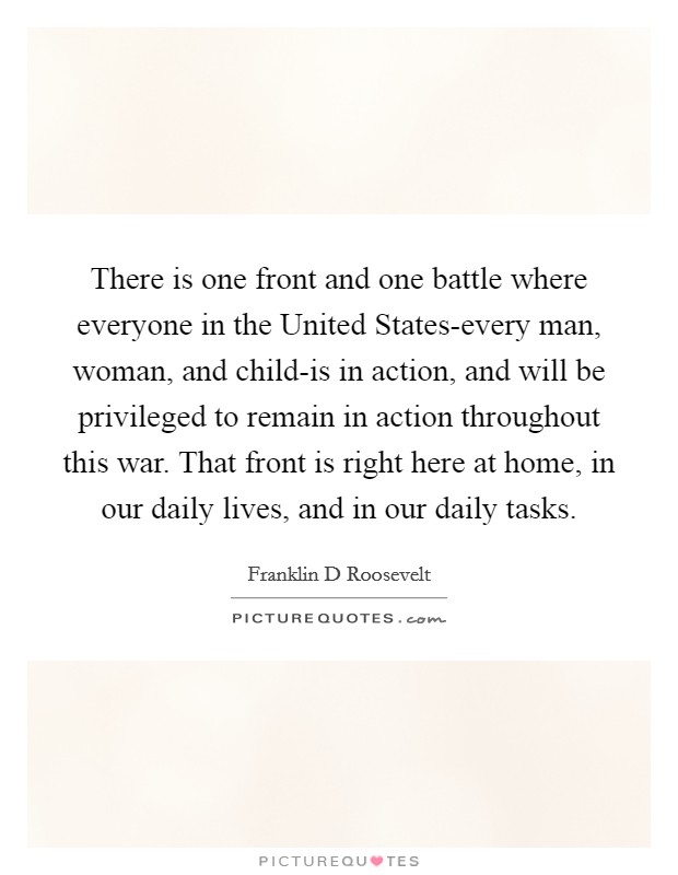 There is one front and one battle where everyone in the United States-every man, woman, and child-is in action, and will be privileged to remain in action throughout this war. That front is right here at home, in our daily lives, and in our daily tasks Picture Quote #1