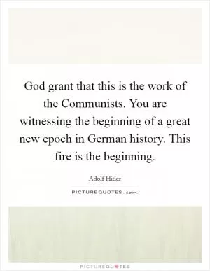 God grant that this is the work of the Communists. You are witnessing the beginning of a great new epoch in German history. This fire is the beginning Picture Quote #1