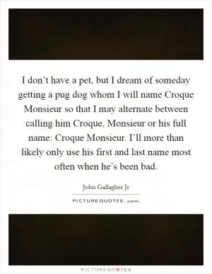 I don’t have a pet, but I dream of someday getting a pug dog whom I will name Croque Monsieur so that I may alternate between calling him Croque, Monsieur or his full name: Croque Monsieur. I’ll more than likely only use his first and last name most often when he’s been bad Picture Quote #1