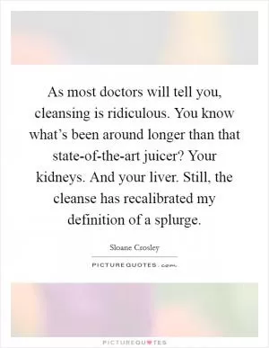 As most doctors will tell you, cleansing is ridiculous. You know what’s been around longer than that state-of-the-art juicer? Your kidneys. And your liver. Still, the cleanse has recalibrated my definition of a splurge Picture Quote #1