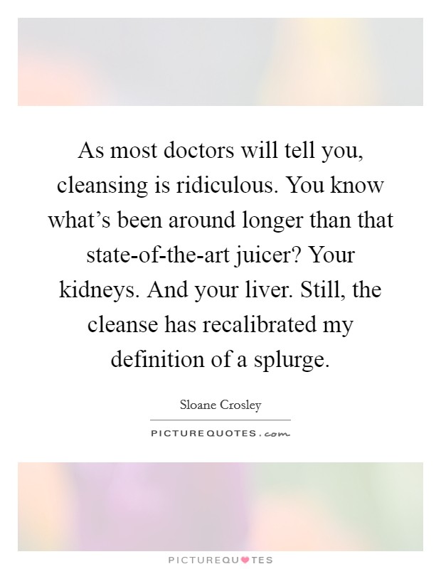 As most doctors will tell you, cleansing is ridiculous. You know what's been around longer than that state-of-the-art juicer? Your kidneys. And your liver. Still, the cleanse has recalibrated my definition of a splurge Picture Quote #1